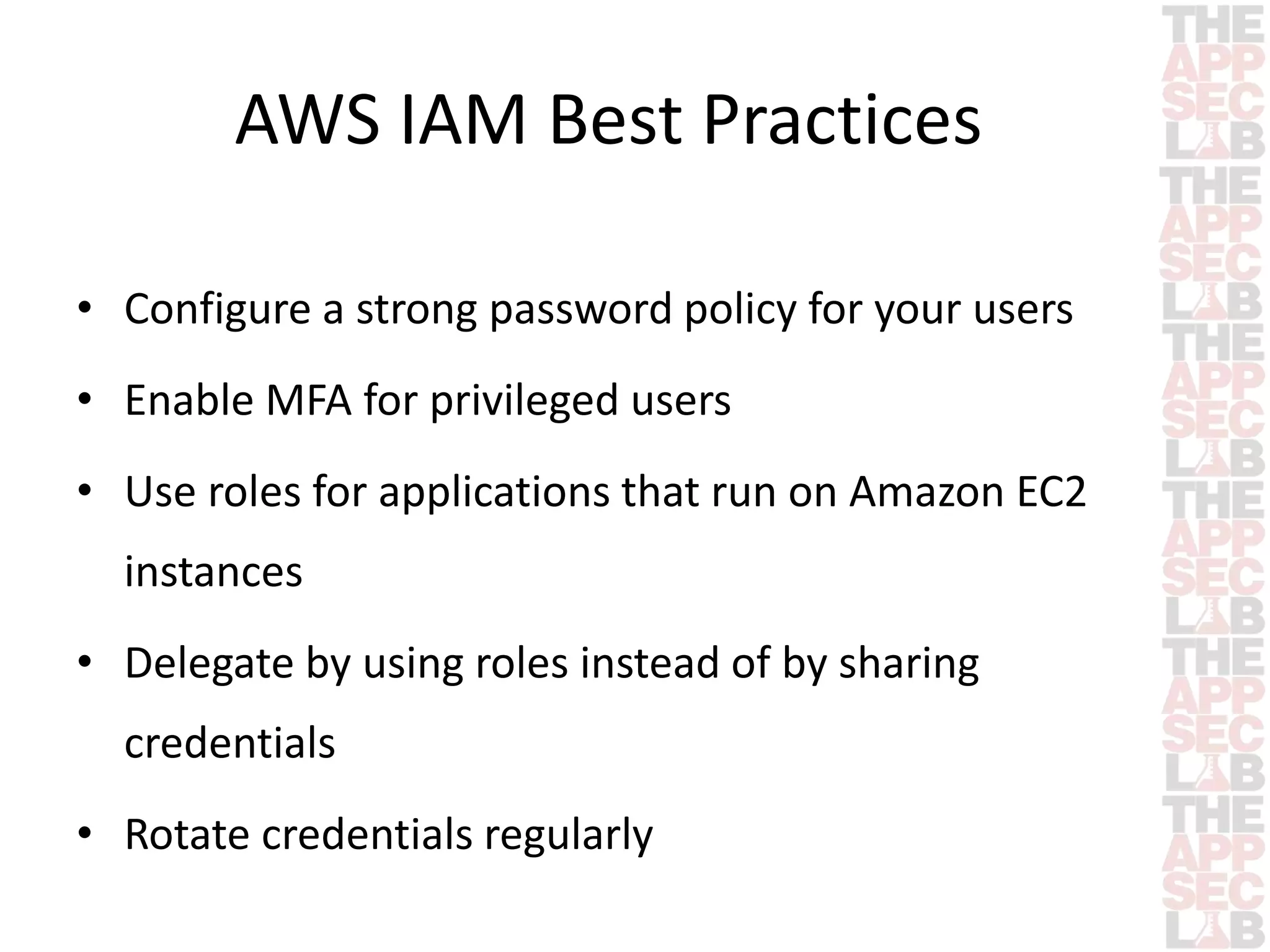 AWS IAM Best Practices 
• Configure a strong password policy for your users 
• Enable MFA for privileged users 
• Use roles for applications that run on Amazon EC2 
instances 
• Delegate by using roles instead of by sharing 
credentials 
• Rotate credentials regularly 
 