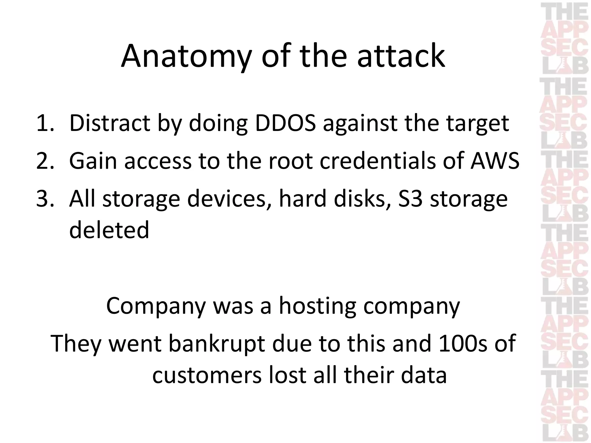 Anatomy of the attack 
1. Distract by doing DDOS against the target 
2. Gain access to the root credentials of AWS 
3. All storage devices, hard disks, S3 storage 
deleted 
Company was a hosting company 
They went bankrupt due to this and 100s of 
customers lost all their data 
 