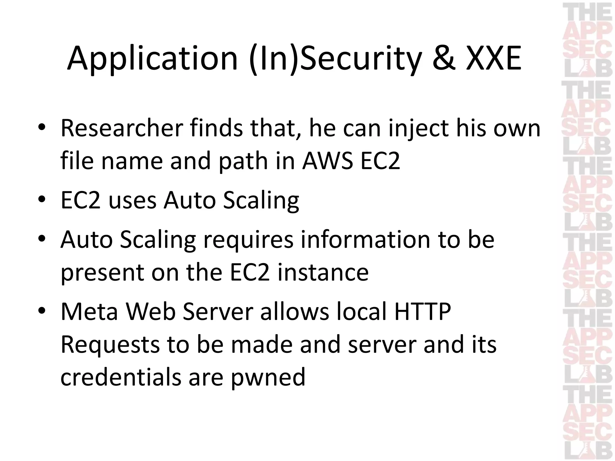 Application (In)Security & XXE 
• Researcher finds that, he can inject his own 
file name and path in AWS EC2 
• EC2 uses Auto Scaling 
• Auto Scaling requires information to be 
present on the EC2 instance 
• Meta Web Server allows local HTTP 
Requests to be made and server and its 
credentials are pwned 
 