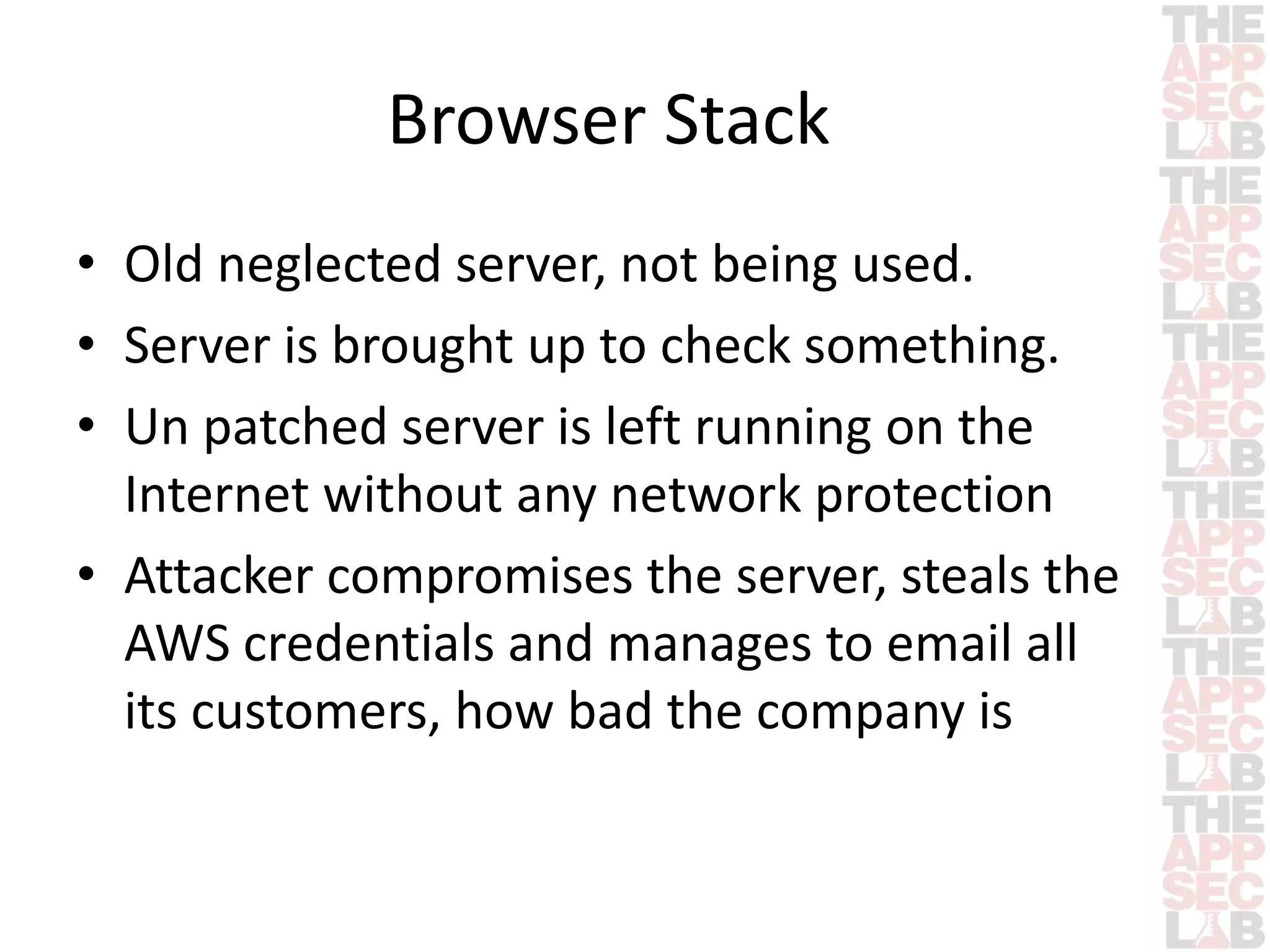 Browser Stack 
• Old neglected server, not being used. 
• Server is brought up to check something. 
• Un patched server is left running on the 
Internet without any network protection 
• Attacker compromises the server, steals the 
AWS credentials and manages to email all 
its customers, how bad the company is 
 