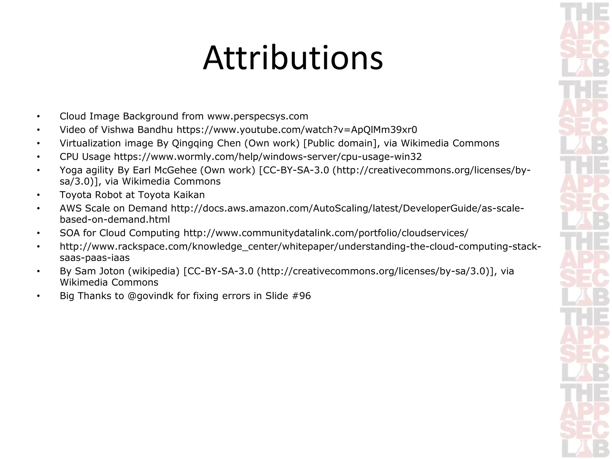 Attributions 
• Cloud Image Background from www.perspecsys.com 
• Video of Vishwa Bandhu https://www.youtube.com/watch?v=ApQlMm39xr0 
• Virtualization image By Qingqing Chen (Own work) [Public domain], via Wikimedia Commons 
• CPU Usage https://www.wormly.com/help/windows-server/cpu-usage-win32 
• Yoga agility By Earl McGehee (Own work) [CC-BY-SA-3.0 (http://creativecommons.org/licenses/by-sa/ 
3.0)], via Wikimedia Commons 
• Toyota Robot at Toyota Kaikan 
• AWS Scale on Demand http://docs.aws.amazon.com/AutoScaling/latest/DeveloperGuide/as-scale-based- 
on-demand.html 
• SOA for Cloud Computing http://www.communitydatalink.com/portfolio/cloudservices/ 
• http://www.rackspace.com/knowledge_center/whitepaper/understanding-the-cloud-computing-stack-saas- 
paas-iaas 
• By Sam Joton (wikipedia) [CC-BY-SA-3.0 (http://creativecommons.org/licenses/by-sa/3.0)], via 
Wikimedia Commons 
• Big Thanks to @govindk for fixing errors in Slide #96 
