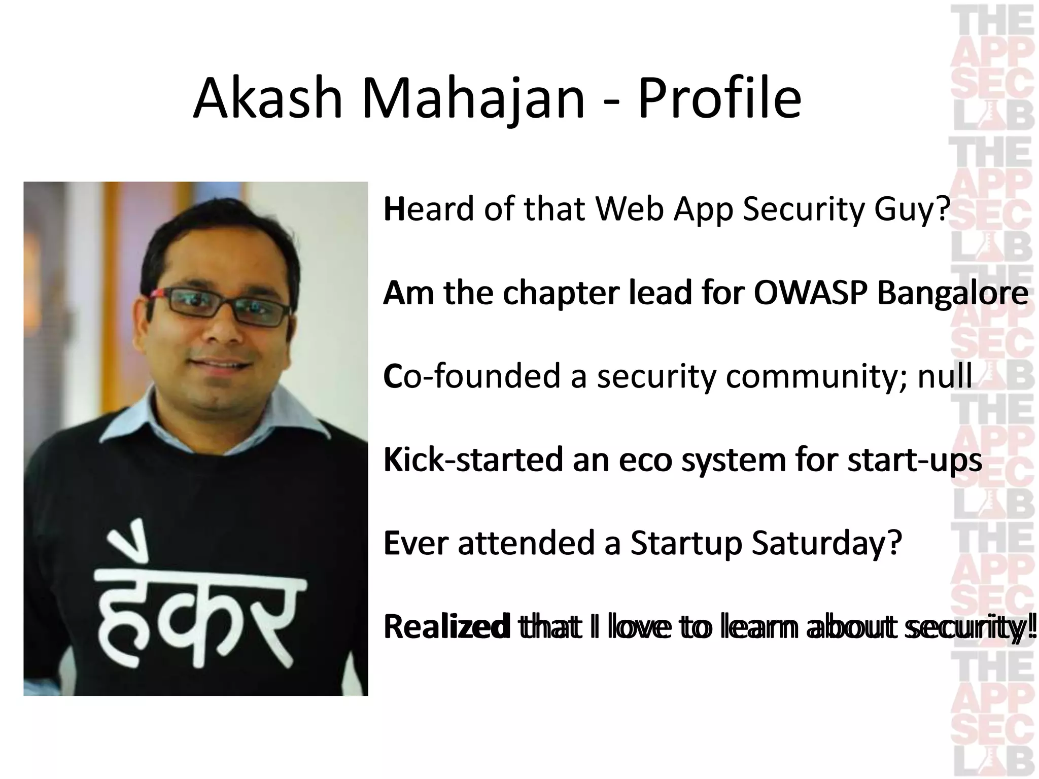 Akash Mahajan - Profile 
Heard of that Web App Security Guy? 
Am the chapter lead for OWASP Bangalore 
Co-founded a security community; null 
Kick-started an eco system for start-ups 
Ever attended a Startup Saturday? 
Realized that I love to learn about security! 
 