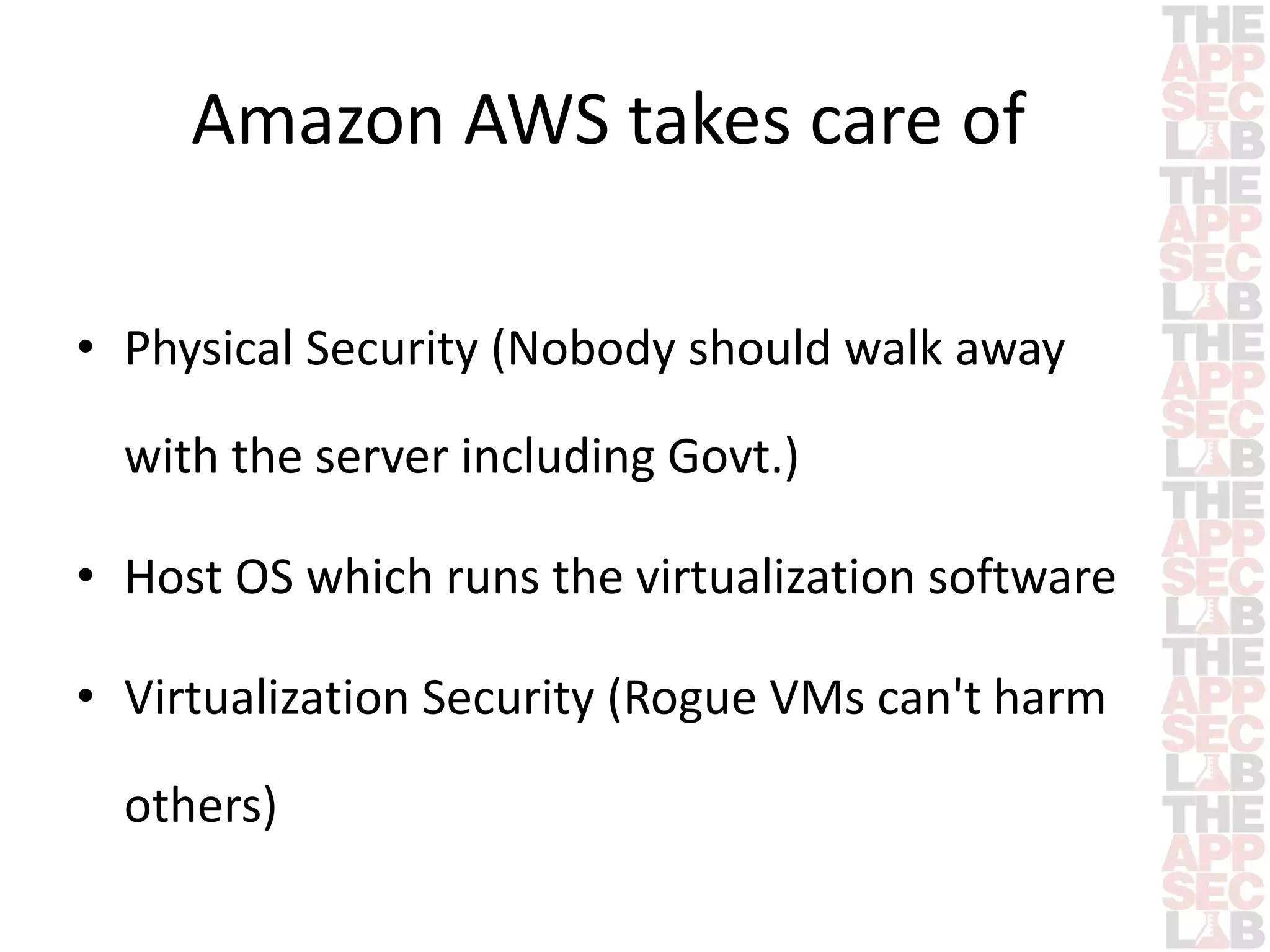 Amazon AWS takes care of 
• Physical Security (Nobody should walk away 
with the server including Govt.) 
• Host OS which runs the virtualization software 
• Virtualization Security (Rogue VMs can't harm 
others) 
 
