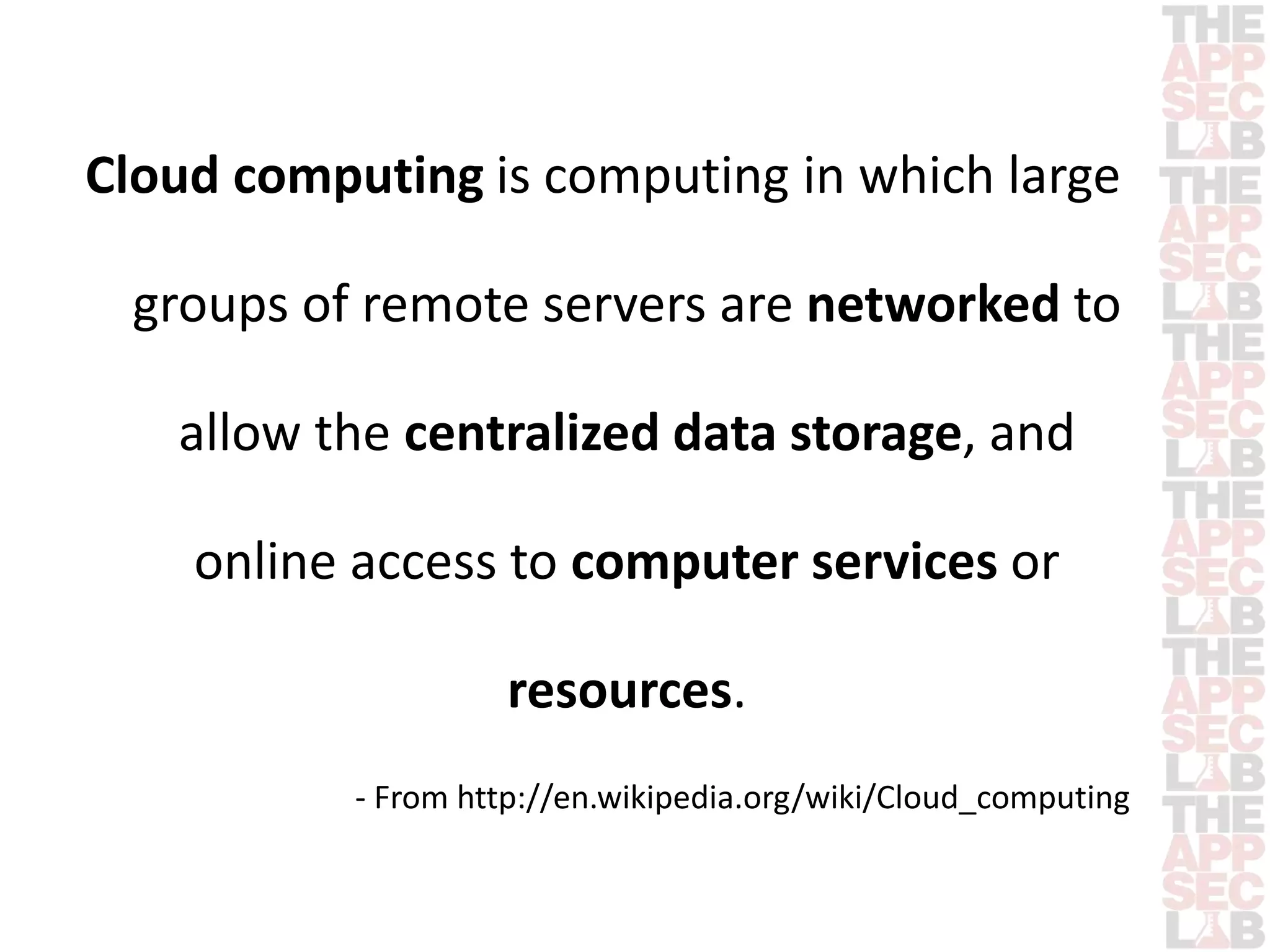 Cloud computing is computing in which large 
groups of remote servers are networked to 
allow the centralized data storage, and 
online access to computer services or 
resources. 
- From http://en.wikipedia.org/wiki/Cloud_computing 
 