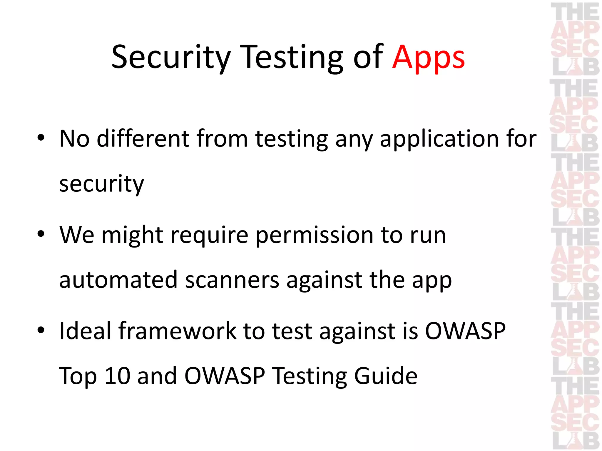 Security Testing of Apps 
• No different from testing any application for 
security 
• We might require permission to run 
automated scanners against the app 
• Ideal framework to test against is OWASP 
Top 10 and OWASP Testing Guide 
 