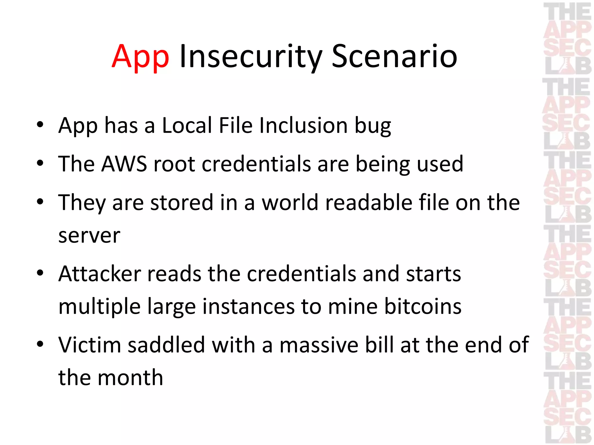 App Insecurity Scenario 
• App has a Local File Inclusion bug 
• The AWS root credentials are being used 
• They are stored in a world readable file on the 
server 
• Attacker reads the credentials and starts 
multiple large instances to mine bitcoins 
• Victim saddled with a massive bill at the end of 
the month 
 