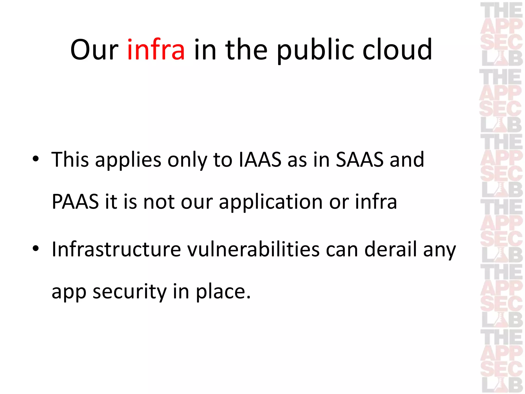 Our infra in the public cloud 
• This applies only to IAAS as in SAAS and 
PAAS it is not our application or infra 
• Infrastructure vulnerabilities can derail any 
app security in place. 
 