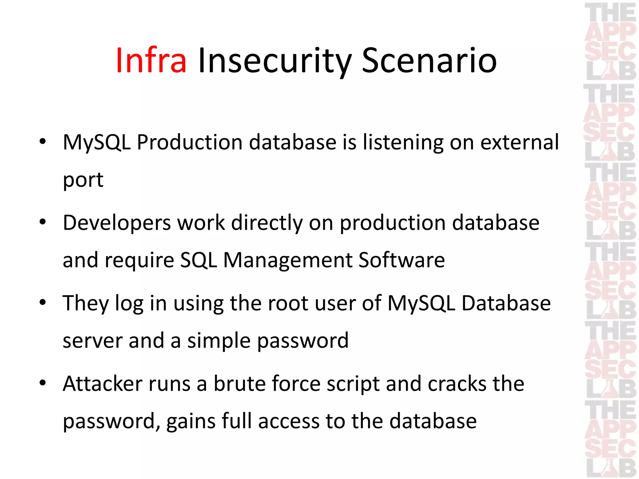 Infra Insecurity Scenario 
• MySQL Production database is listening on external 
port 
• Developers work directly on production database 
and require SQL Management Software 
• They log in using the root user of MySQL Database 
server and a simple password 
• Attacker runs a brute force script and cracks the 
password, gains full access to the database 
 