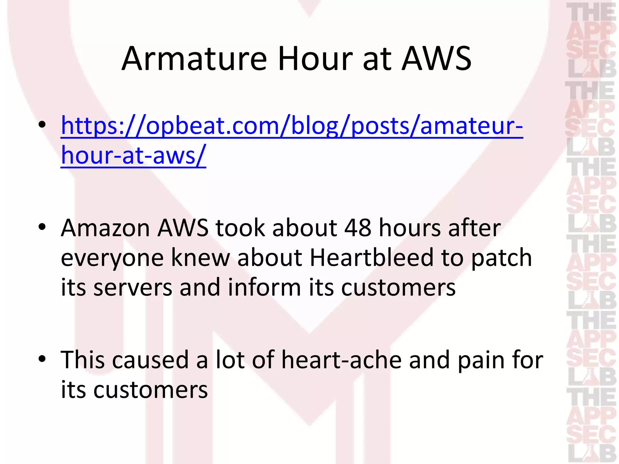 Armature Hour at AWS 
• https://opbeat.com/blog/posts/amateur-hour- 
at-aws/ 
• Amazon AWS took about 48 hours after 
everyone knew about Heartbleed to patch 
its servers and inform its customers 
• This caused a lot of heart-ache and pain for 
its customers 
 