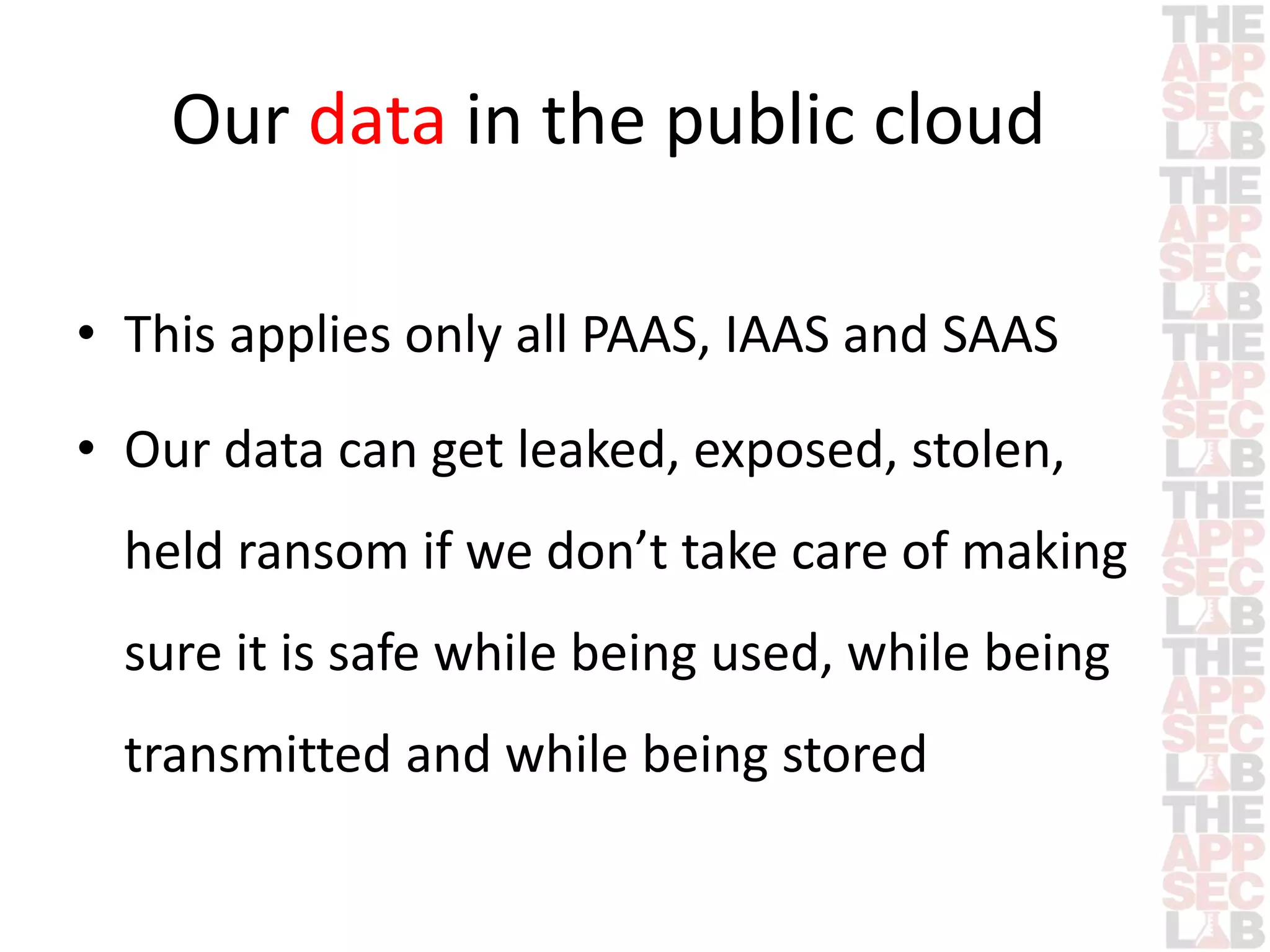 Our data in the public cloud 
• This applies only all PAAS, IAAS and SAAS 
• Our data can get leaked, exposed, stolen, 
held ransom if we don’t take care of making 
sure it is safe while being used, while being 
transmitted and while being stored 
 
