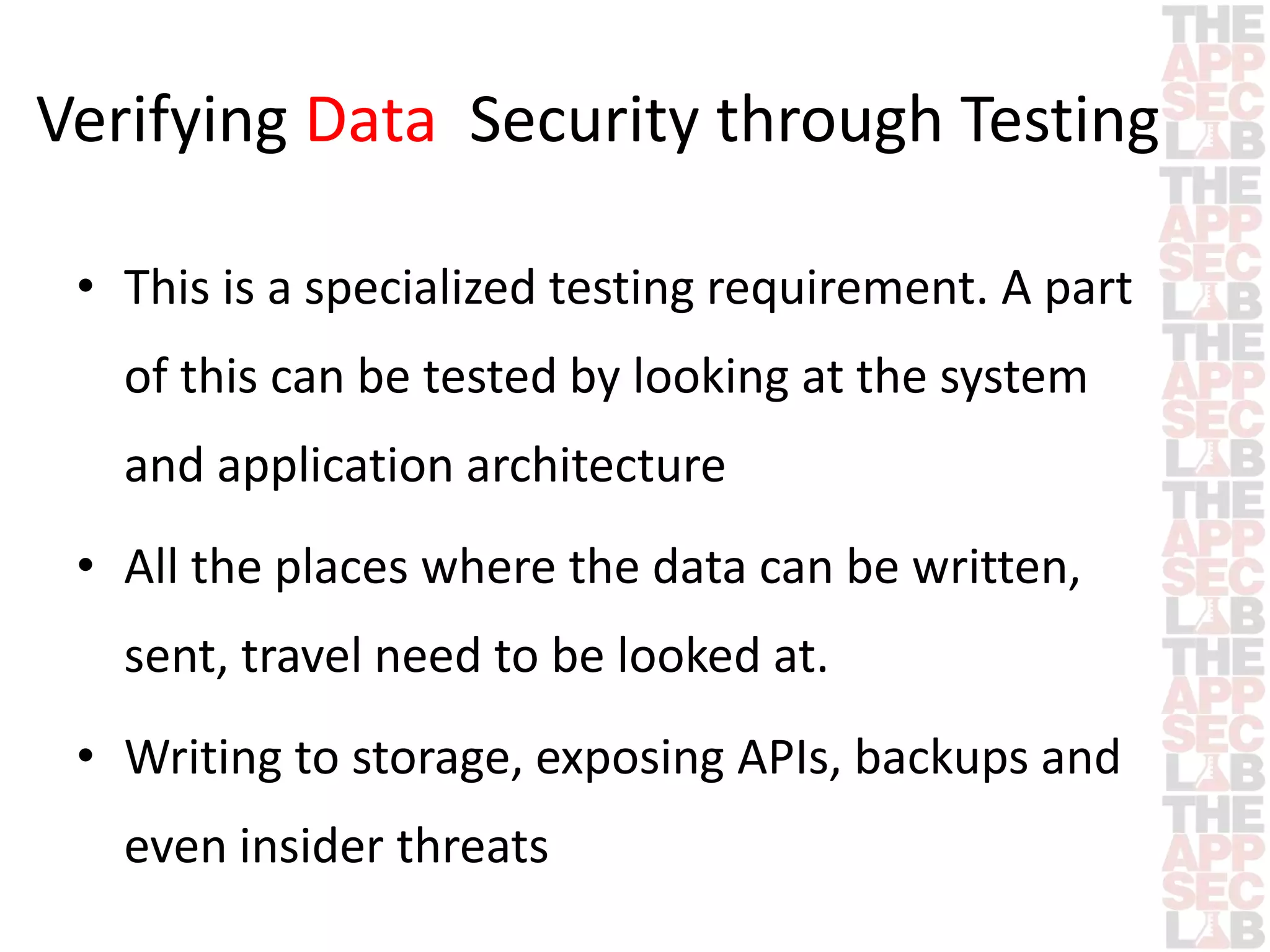 Verifying Data Security through Testing 
• This is a specialized testing requirement. A part 
of this can be tested by looking at the system 
and application architecture 
• All the places where the data can be written, 
sent, travel need to be looked at. 
• Writing to storage, exposing APIs, backups and 
even insider threats 
 