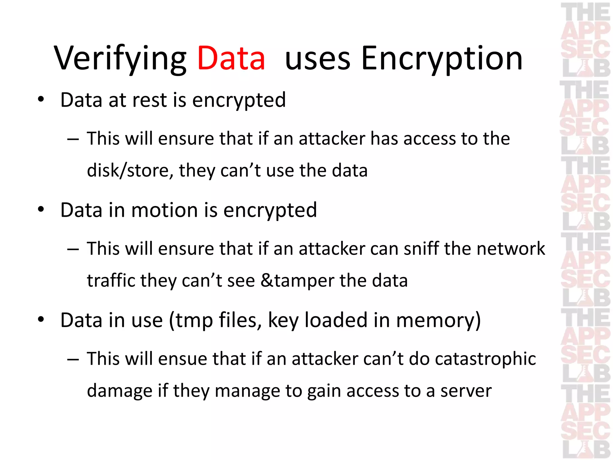 Verifying Data uses Encryption 
• Data at rest is encrypted 
– This will ensure that if an attacker has access to the 
disk/store, they can’t use the data 
• Data in motion is encrypted 
– This will ensure that if an attacker can sniff the network 
traffic they can’t see &tamper the data 
• Data in use (tmp files, key loaded in memory) 
– This will ensue that if an attacker can’t do catastrophic 
damage if they manage to gain access to a server 
 