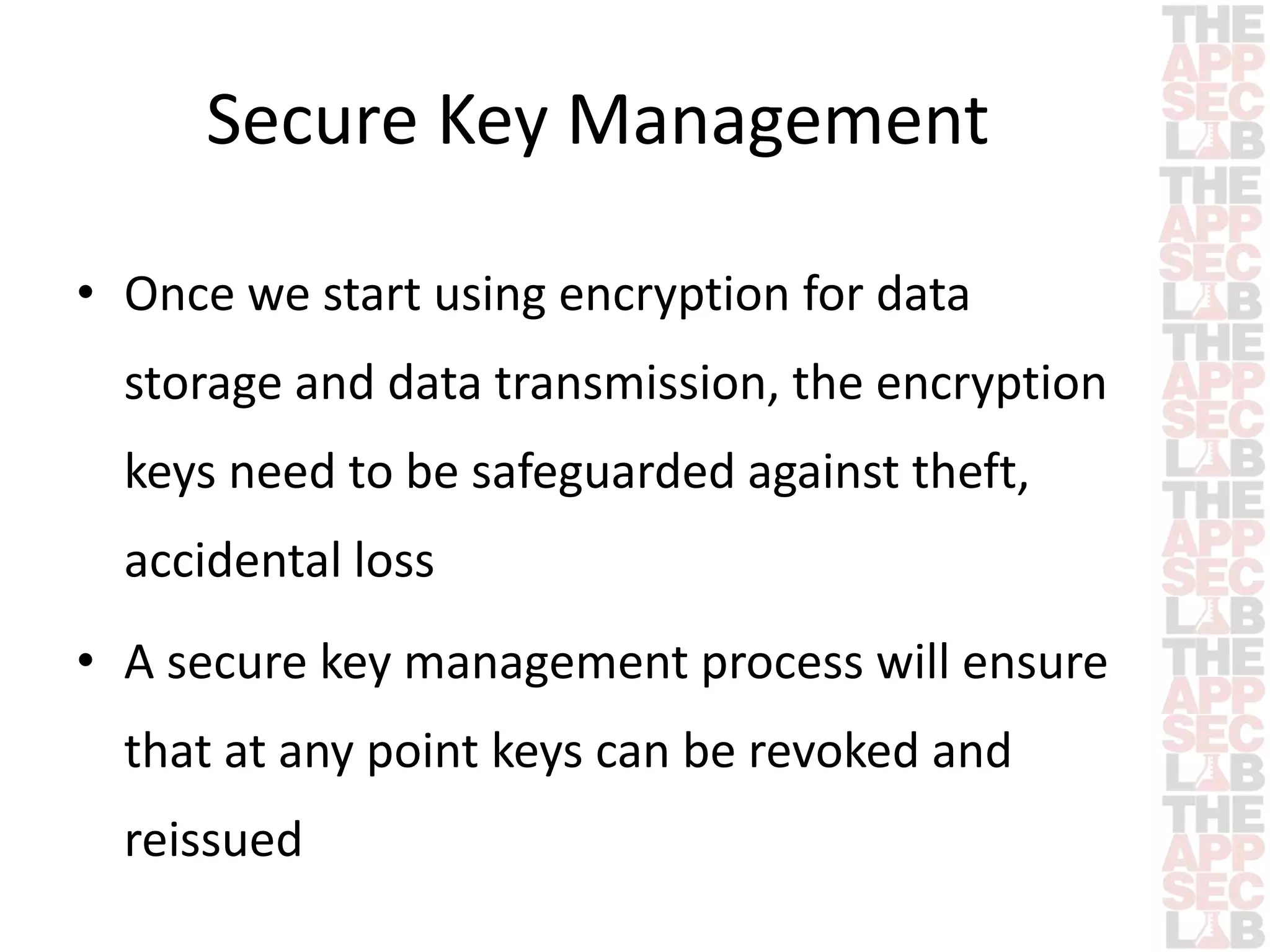 Secure Key Management 
• Once we start using encryption for data 
storage and data transmission, the encryption 
keys need to be safeguarded against theft, 
accidental loss 
• A secure key management process will ensure 
that at any point keys can be revoked and 
reissued 
 