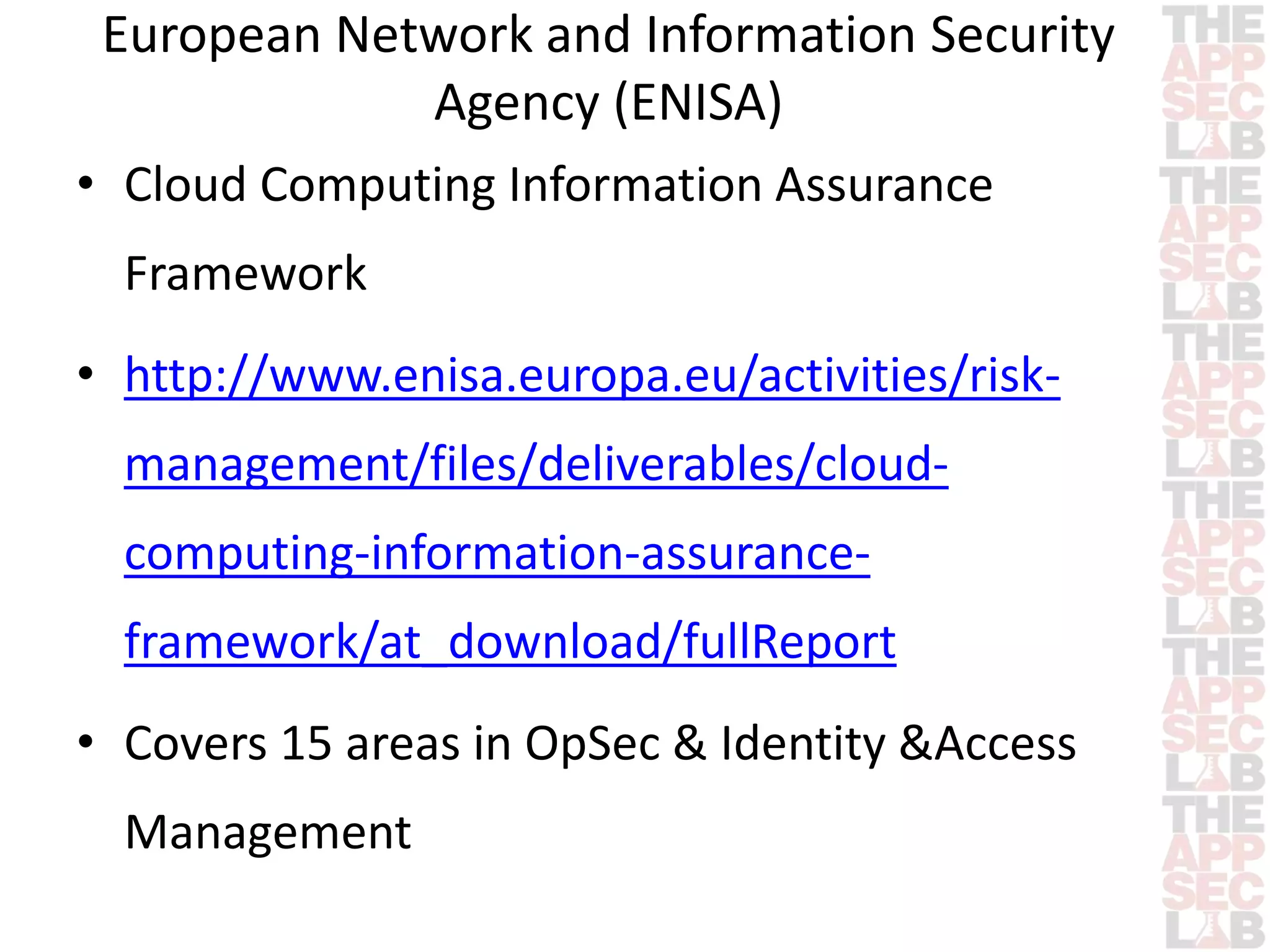 European Network and Information Security 
Agency (ENISA) 
• Cloud Computing Information Assurance 
Framework 
• http://www.enisa.europa.eu/activities/risk-management/ 
files/deliverables/cloud-computing- 
information-assurance-framework/ 
at_download/fullReport 
• Covers 15 areas in OpSec & Identity &Access 
Management 
 