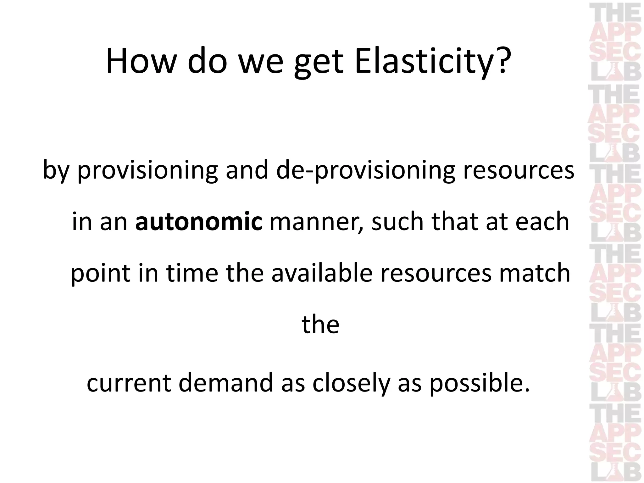 How do we get Elasticity? 
by provisioning and de-provisioning resources 
in an autonomic manner, such that at each 
point in time the available resources match 
the 
current demand as closely as possible. 
 
