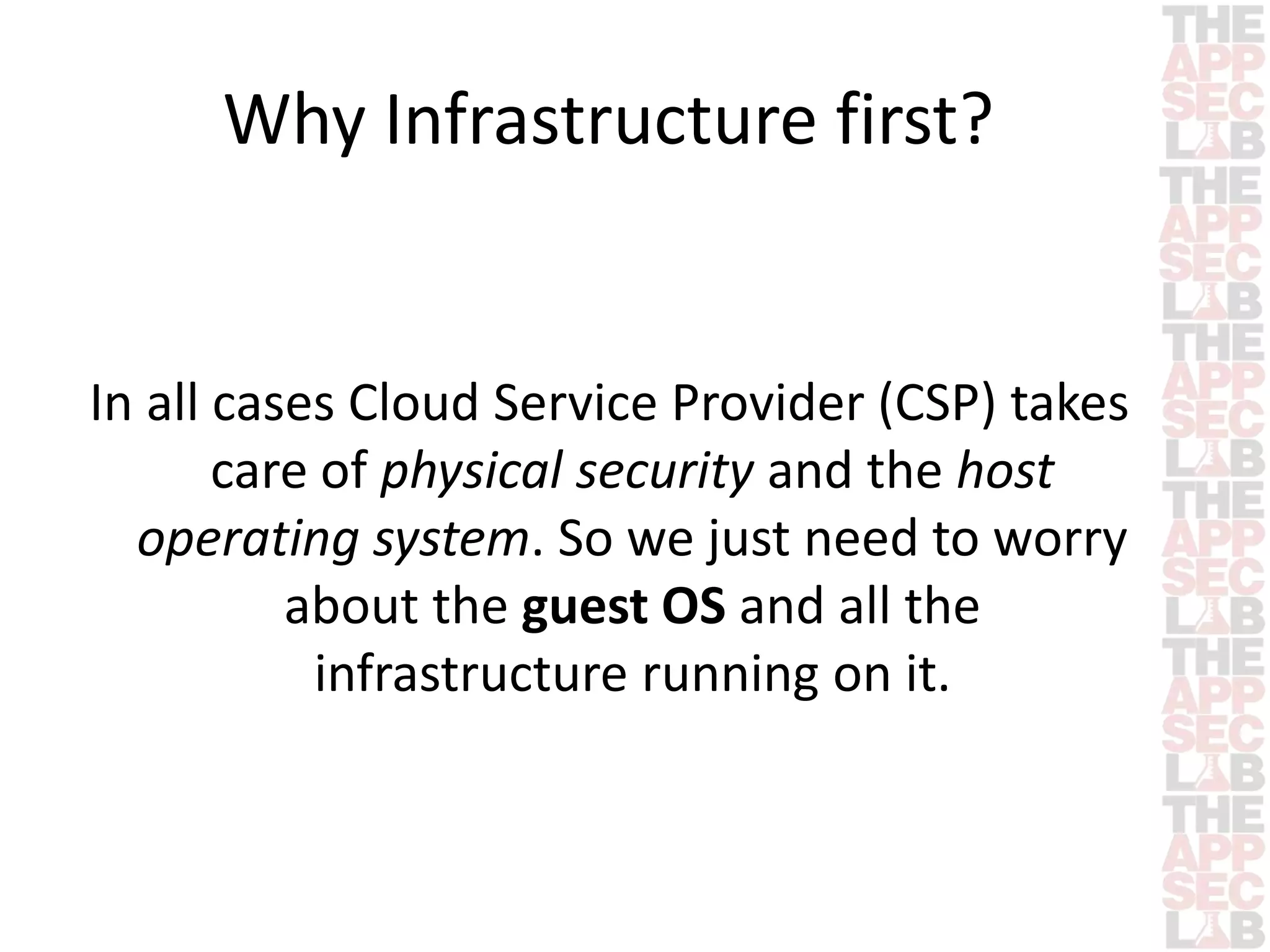 Why Infrastructure first? 
In all cases Cloud Service Provider (CSP) takes 
care of physical security and the host 
operating system. So we just need to worry 
about the guest OS and all the 
infrastructure running on it. 
 