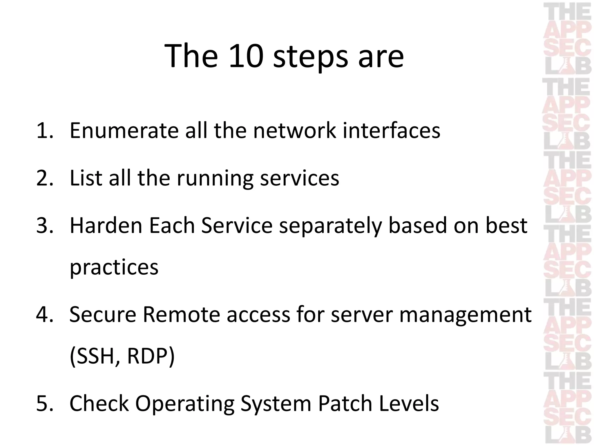 The 10 steps are 
1. Enumerate all the network interfaces 
2. List all the running services 
3. Harden Each Service separately based on best 
practices 
4. Secure Remote access for server management 
(SSH, RDP) 
5. Check Operating System Patch Levels 
 