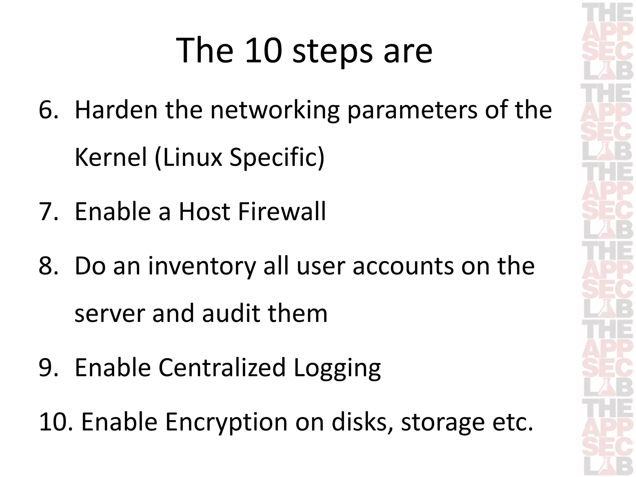 The 10 steps are 
6. Harden the networking parameters of the 
Kernel (Linux Specific) 
7. Enable a Host Firewall 
8. Do an inventory all user accounts on the 
server and audit them 
9. Enable Centralized Logging 
10. Enable Encryption on disks, storage etc. 
 