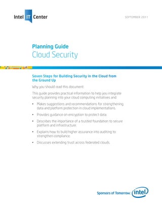 SEPTEMBER 2011




Planning Guide
Cloud Security

Seven Steps for Building Security in the Cloud from
the Ground Up
Why you should read this document:
This guide provides practical information to help you integrate
security planning into your cloud computing initiatives and:
•	 Makes suggestions and recommendations for strengthening
   data and platform protection in cloud implementations.
•	 Provides guidance on encryption to protect data.
•	 Describes the importance of a trusted foundation to secure
   platform and infrastructure.
•	 Explains how to build higher assurance into auditing to
   strengthen compliance.
•	 Discusses extending trust across federated clouds.
 