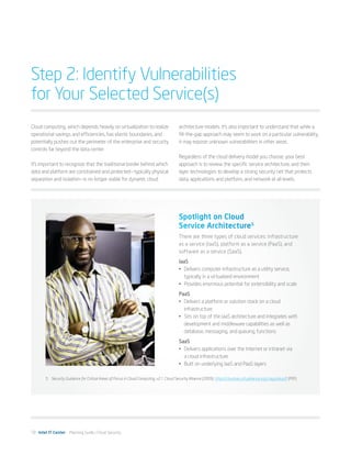 Step 2: Identify Vulnerabilities
for Your Selected Service(s)
Cloud computing, which depends heavily on virtualization to realize                         architecture models. It’s also important to understand that while a
operational savings and efficiencies, has elastic boundaries, and                           fill-the-gap approach may seem to work on a particular vulnerability,
potentially pushes out the perimeter of the enterprise and security                         it may expose unknown vulnerabilities in other areas.
controls far beyond the data center.
                                                                                            Regardless of the cloud delivery model you choose, your best
It’s important to recognize that the traditional border behind which                        approach is to review the specific service architecture, and then
data and platform are constrained and protected—typically physical                          layer technologies to develop a strong security net that protects
separation and isolation—is no longer viable for dynamic cloud                              data, applications and platform, and network at all levels.




                                                                                            Spotlight on Cloud
                                                                                            Service Architecture5
                                                                                            There are three types of cloud services: infrastructure
                                                                                            as a service (IaaS), platform as a service (PaaS), and
                                                                                            software as a service (SaaS).
                                                                                            IaaS
                                                                                            •	 Delivers computer infrastructure as a utility service,
                                                                                               typically in a virtualized environment
                                                                                            •	 Provides enormous potential for extensibility and scale
                                                                                            PaaS
                                                                                            •	 Delivers a platform or solution stack on a cloud
                                                                                               infrastructure
                                                                                            •	 Sits on top of the IaaS architecture and integrates with
                                                                                               development and middleware capabilities as well as
                                                                                               database, messaging, and queuing functions
                                                                                            SaaS
                                                                                            •	 Delivers applications over the Internet or intranet via
                                                                                               a cloud infrastructure
                                                                                            •	 Built on underlying IaaS and PaaS layers

        5	 Security Guidance for Critical Areas of Focus in Cloud Computing, v2.1. Cloud Security Alliance (2009). https://cloudsecurityalliance.org/csaguide.pdf (PDF)




10 Intel IT Center Planning Guide | Cloud Security
 