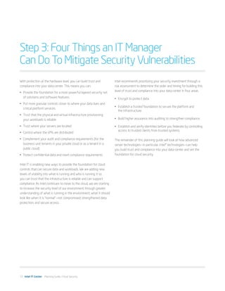 Step 3: Four Things an IT Manager
Can Do To Mitigate Security Vulnerabilities
With protection at the hardware level, you can build trust and         Intel recommends prioritizing your security investment through a
compliance into your data center. This means you can:                  risk assessment to determine the order and timing for building this
                                                                       level of trust and compliance into your data center in four areas.
•	 Provide the foundation for a more powerful layered security net
   of solutions and software features                                  •	 Encrypt to protect data.
•	 Put more granular controls closer to where your data lives and
                                                                       •	 Establish a trusted foundation to secure the platform and
   critical platform services
                                                                          the infrastructure.
•	 Trust that the physical and virtual infrastructure provisioning
   your workloads is reliable                                          •	 Build higher assurance into auditing to strengthen compliance.

•	 Trust where your servers are located                                •	 Establish and verify identities before you federate by controlling
                                                                          access to trusted clients from trusted systems.
•	 Control where the VMs are distributed
•	 Complement your audit and compliance requirements (for the          The remainder of this planning guide will look at how advanced
   business unit tenants in your private cloud or as a tenant in a     server technologies—in particular, Intel® technologies—can help
   public cloud)                                                       you build trust and compliance into your data center and set the
•	 Protect confidential data and meet compliance requirements          foundation for cloud security.


Intel IT is enabling new ways to provide the foundation for cloud
controls that can secure data and workloads. We are adding new
levels of visibility into what is running and who is running it so
you can trust that the infrastructure is reliable and can support
compliance. As Intel continues to move to the cloud, we are starting
to increase the security level of our environment through greater
understanding of what is running in the environment; what it should
look like when it is “normal”—not compromised; strengthened data
protection; and secure access.




12 Intel IT Center Planning Guide | Cloud Security
 