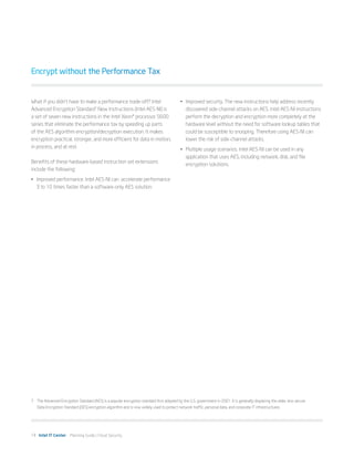 Encrypt without the Performance Tax


What if you didn’t have to make a performance trade-off? Intel                              •	 Improved security. The new instructions help address recently
Advanced Encryption Standard7 New Instructions (Intel AES-NI) is                               discovered side-channel attacks on AES. Intel AES-NI instructions
a set of seven new instructions in the Intel Xeon® processor 5600                              perform the decryption and encryption more completely at the
series that eliminate the performance tax by speeding up parts                                 hardware level without the need for software lookup tables that
of the AES algorithm encryption/decryption execution. It makes                                 could be susceptible to snooping. Therefore using AES-NI can
encryption practical, stronger, and more efficient for data in motion,                         lower the risk of side-channel attacks.
in process, and at rest.                                                                    •	 Multiple usage scenarios. Intel AES-NI can be used in any
                                                                                               application that uses AES, including network, disk, and file
Benefits of these hardware-based instruction set extensions                                    encryption solutions.
include the following:
•	 Improved performance. Intel AES-NI can  accelerate performance
   3 to 10 times faster than a software-only AES solution.




7	 The Advanced Encryption Standard (AES) is a popular encryption standard first adopted by the U.S. government in 2001. It is generally displacing the older, less secure
   Data Encryption Standard (DES) encryption algorithm and is now widely used to protect network traffic, personal data, and corporate IT infrastructures.




14 Intel IT Center Planning Guide | Cloud Security
 