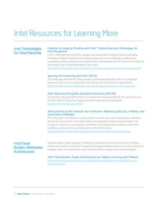 Intel Resources for Learning More
Intel Technologies                       Evolution of Integrity Checking with Intel® Trusted Execution Technology: An
                                         Intel Perspective
for Cloud Security                       In 2010, Intel began transitioning to a private cloud environment to improve efficiency and agility.
                                         The highly virtualized multitenant environment creates new security challenges, including those
                                         presented by emerging threats such as rootkit attacks. Intel evaluated Intel TXT as part of its analysis of
                                         technologies that can potentially address these issues.
                                         intel.com/content/www/us/en/pc-security/intel-it-security-trusted-execution-technology-paper.html


                                         Securing the Enterprise with Intel® AES-NI
                                         This white paper describes AES usage scenarios, performance implications, and the cryptographic
                                         libraries that ISVs can use to replace basic AES routines with the Intel AES-NI optimizations.
                                         intel.com/content/www/us/en/enterprise-security/enterprise-security-aes-ni-white-paper.html


                                         Intel® Advanced Encryption Standard Instructions (AES-NI)
                                         This article by Intel expert Jeffrey Rott is an in-depth look at using Intel AES-NI, with specific focus on
                                         the 2010 Intel Core™ processor family and its performance and security benefits.
                                         http://edc.intel.com/Link.aspx?id=5093


                                         Taking Control of the Cloud for Your Enterprise: Addressing Security, Visibility, and
                                         Governance Challenges
                                         This white paper is for enterprise security architects and executives who need to quickly understand
                                         the risks of moving mission-critical data, systems, and applications to external cloud providers. The
                                         concept of a dynamic security perimeter is presented to help explain how to address insecure APIs,
                                         multitenancy, data protection, and tiered access control for the cloud.
                                         dynamicperimeter.com/download/Taking_Control_of_the_Cloud/?partnerref=intelsoaesite




Intel Cloud                              Take advantage of proven guidance for building and optimizing cloud infrastructure. Each reference
                                         architecture is based on real-world IT requirements and gives detailed instructions on how to install and
Builders Reference                       configure a particular cloud solution using Intel Xeon processor–based servers and technologies.
Architectures
                                         Intel® Cloud Builders Guide: Enhancing Server Platform Security with VMware
                                         intel.com/content/www/us/en/cloud-computing/cloud-computing-xeon-server-platform-security-
                                         vmware-guide.html




19 Intel IT Center Planning Guide | Cloud Security
 