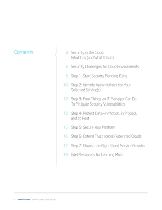 Contents                                              	 3	 Security in the Cloud:
                                                      		 What It Is (and What It Isn’t)

                                                      	 5	 Security Challenges for Cloud Environments

                                                      	 6	 Step 1: Start Security Planning Early

                                                      10		 Step 2: Identify Vulnerabilities for Your
                                                      		 Selected Service(s)

                                                      	12	 Step 3: Four Things an IT Manager Can Do
                                                      		 To Mitigate Security Vulnerabilities

                                                      13 	 Step 4: Protect Data—in Motion, in Process,
                                                      		 and at Rest

                                                      15 	 Step 5: Secure Your Platform

                                                      16 	 Step 6: Extend Trust across Federated Clouds

                                                      17 	 Step 7: Choose the Right Cloud Service Provider

                                                      19 	 Intel Resources for Learning More




2   Intel IT Center Planning Guide | Cloud Security
 