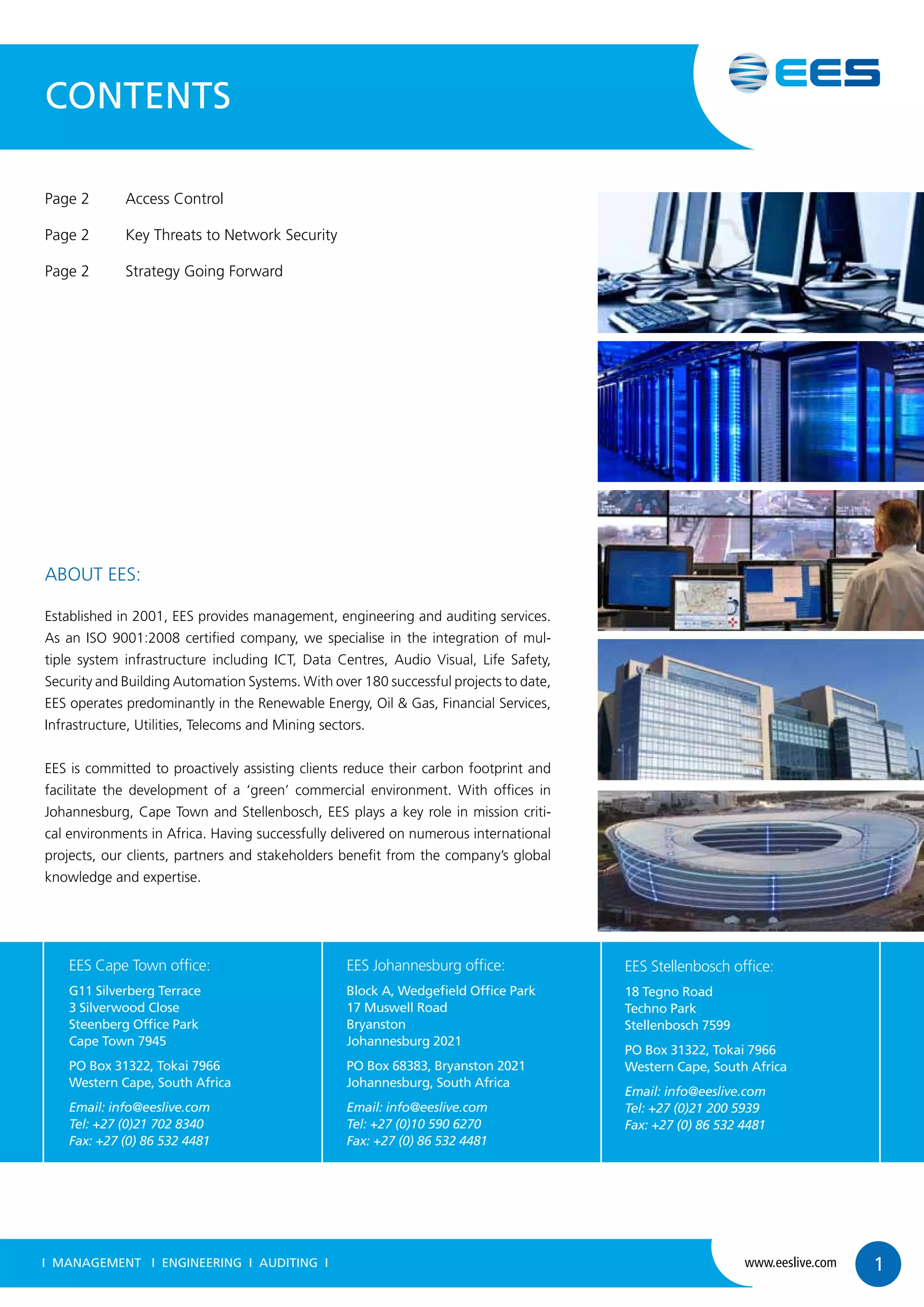 ABOUT EES:
Established in 2001, EES provides management, engineering and auditing services.
As an ISO 9001:2008 certified company, we specialise in the integration of mul-
tiple system infrastructure including ICT, Data Centres, Audio Visual, Life Safety,
Security and Building Automation Systems. With over 180 successful projects to date,
EES operates predominantly in the Renewable Energy, Oil & Gas, Financial Services,
Infrastructure, Utilities, Telecoms and Mining sectors.
EES is committed to proactively assisting clients reduce their carbon footprint and
facilitate the development of a ‘green’ commercial environment. With offices in
Johannesburg, Cape Town and Stellenbosch, EES plays a key role in mission criti-
cal environments in Africa. Having successfully delivered on numerous international
projects, our clients, partners and stakeholders benefit from the company’s global
knowledge and expertise.
CONTENTS
Page 2	 Access Control
Page 2	 Key Threats to Network Security
Page 2	 Strategy Going Forward
I MANAGEMENT I ENGINEERING I AUDITING I www.eeslive.com 1
EES Cape Town office:
G11 Silverberg Terrace
3 Silverwood Close
Steenberg Office Park
Cape Town 7945
PO Box 31322, Tokai 7966
Western Cape, South Africa
Email: info@eeslive.com
Tel: +27 (0)21 702 8340
Fax: +27 (0) 86 532 4481
EES Johannesburg office:
Block A, Wedgefield Office Park
17 Muswell Road
Bryanston
Johannesburg 2021
PO Box 68383, Bryanston 2021
Johannesburg, South Africa
Email: info@eeslive.com
Tel: +27 (0)10 590 6270
Fax: +27 (0) 86 532 4481
EES Stellenbosch office:
18 Tegno Road
Techno Park
Stellenbosch 7599
PO Box 31322, Tokai 7966
Western Cape, South Africa
Email: info@eeslive.com
Tel: +27 (0)21 200 5939
Fax: +27 (0) 86 532 4481
 