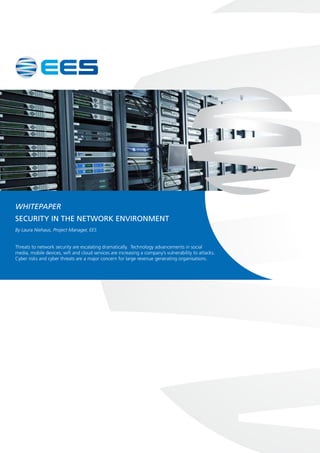 WHITEPAPER
Security in the network environment
By Laura Niehaus, Project Manager, EES
Threats to network security are escalating dramatically. Technology advancements in social
media, mobile devices, wifi and cloud services are increasing a company’s vulnerability to attacks.
Cyber risks and cyber threats are a major concern for large revenue generating organisations.
 