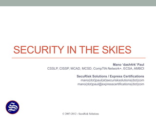 SECURITY IN THE SKIES
                                           Mano ‘dash4rk’ Paul
      CSSLP, CISSP, MCAD, MCSD, CompTIA Network+, ECSA, AMBCI

                          SecuRisk Solutions / Express Certifications
                            mano(dot)paul(at)securisksolutions(dot)com
                          mano(dot)paul@expresscertifications(dot)com




              © 2007-2012 - SecuRisk Solutions
 