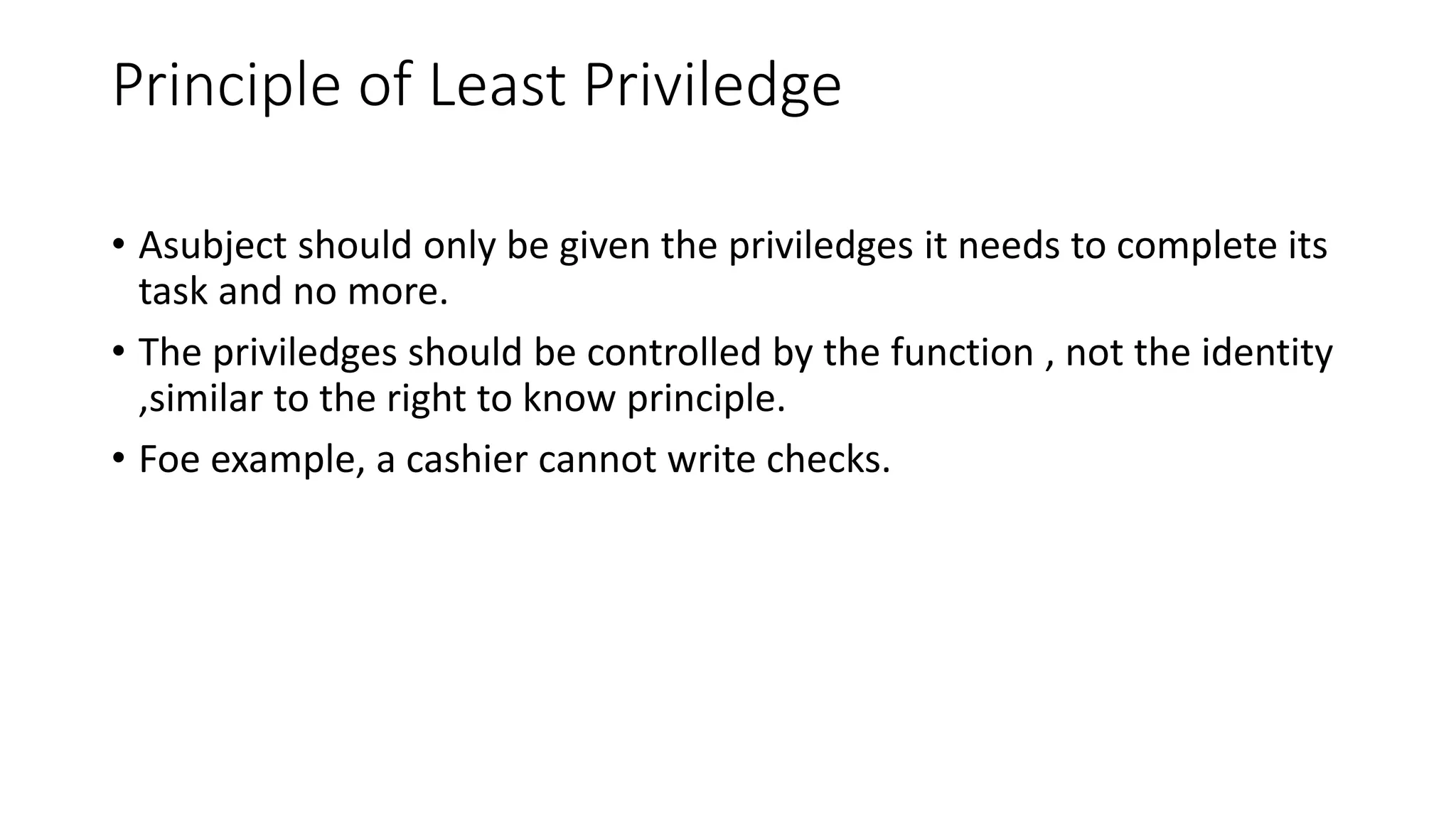 Principle of Least Priviledge
• Asubject should only be given the priviledges it needs to complete its
task and no more.
• The priviledges should be controlled by the function , not the identity
,similar to the right to know principle.
• Foe example, a cashier cannot write checks.
 