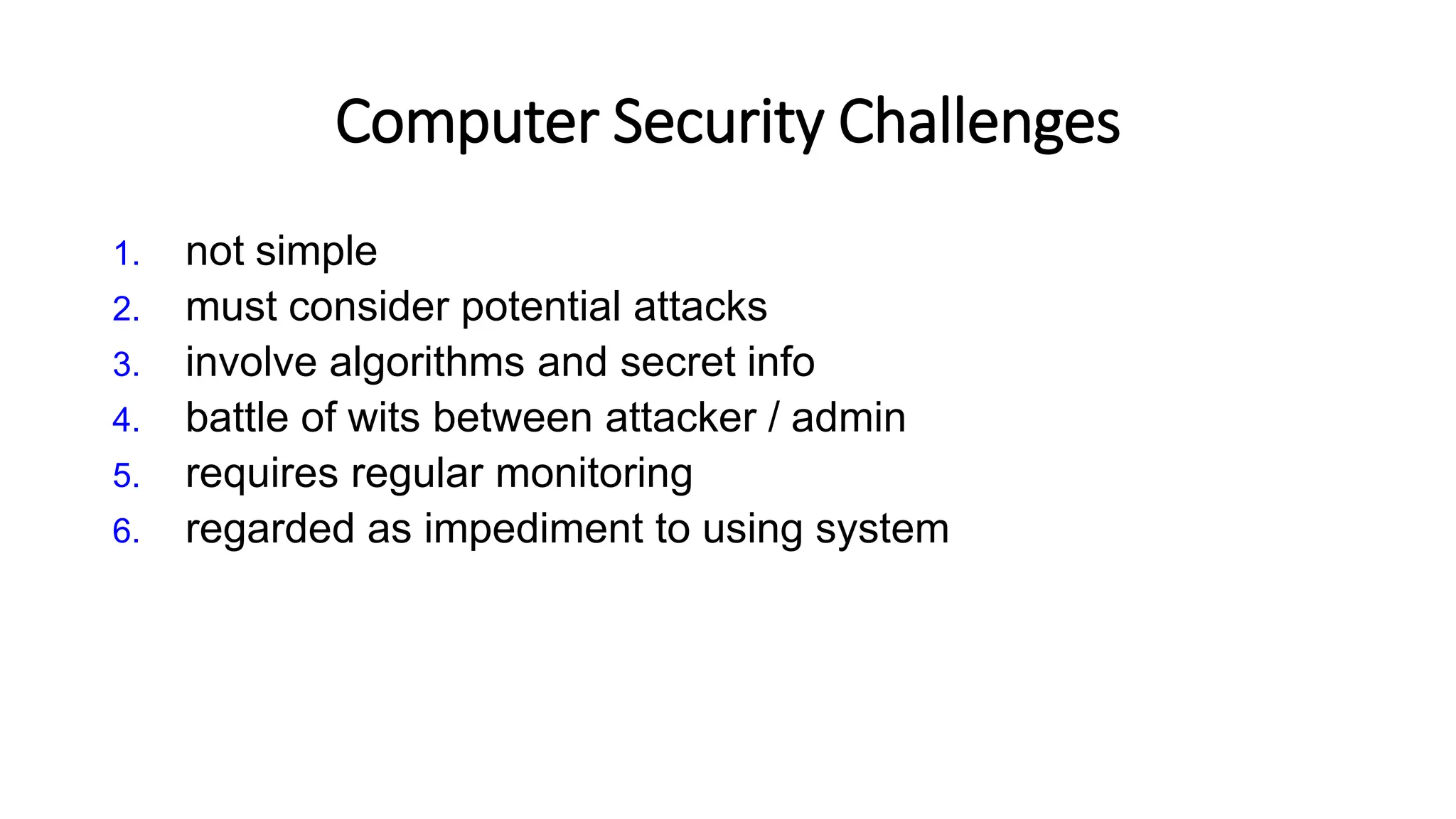 Computer Security Challenges
1. not simple
2. must consider potential attacks
3. involve algorithms and secret info
4. battle of wits between attacker / admin
5. requires regular monitoring
6. regarded as impediment to using system
 