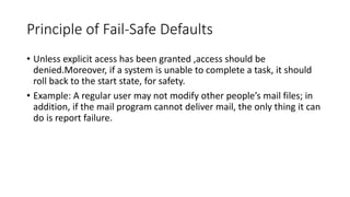 Principle of Fail-Safe Defaults
• Unless explicit acess has been granted ,access should be
denied.Moreover, if a system is unable to complete a task, it should
roll back to the start state, for safety.
• Example: A regular user may not modify other people’s mail files; in
addition, if the mail program cannot deliver mail, the only thing it can
do is report failure.
 