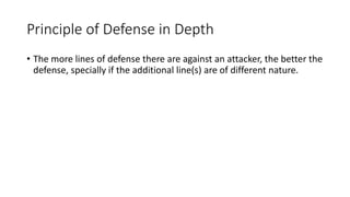 Principle of Defense in Depth
• The more lines of defense there are against an attacker, the better the
defense, specially if the additional line(s) are of different nature.
 