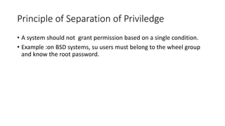 Principle of Separation of Priviledge
• A system should not grant permission based on a single condition.
• Example :on BSD systems, su users must belong to the wheel group
and know the root password.
 