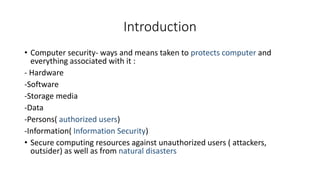 Introduction
• Computer security- ways and means taken to protects computer and
everything associated with it :
- Hardware
-Software
-Storage media
-Data
-Persons( authorized users)
-Information( Information Security)
• Secure computing resources against unauthorized users ( attackers,
outsider) as well as from natural disasters
 