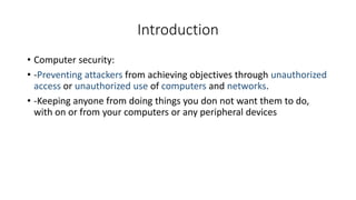 Introduction
• Computer security:
• -Preventing attackers from achieving objectives through unauthorized
access or unauthorized use of computers and networks.
• -Keeping anyone from doing things you don not want them to do,
with on or from your computers or any peripheral devices
 