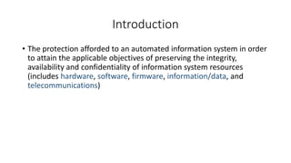 Introduction
• The protection afforded to an automated information system in order
to attain the applicable objectives of preserving the integrity,
availability and confidentiality of information system resources
(includes hardware, software, firmware, information/data, and
telecommunications)
 