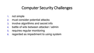 Computer Security Challenges
1. not simple
2. must consider potential attacks
3. involve algorithms and secret info
4. battle of wits between attacker / admin
5. requires regular monitoring
6. regarded as impediment to using system
 