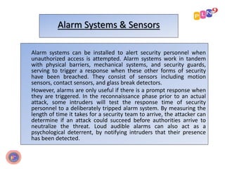 Alarm Systems & Sensors
Alarm systems can be installed to alert security personnel when
unauthorized access is attempted. Alarm systems work in tandem
with physical barriers, mechanical systems, and security guards,
serving to trigger a response when these other forms of security
have been breached. They consist of sensors including motion
sensors, contact sensors, and glass break detectors.
However, alarms are only useful if there is a prompt response when
they are triggered. In the reconnaissance phase prior to an actual
attack, some intruders will test the response time of security
personnel to a deliberately tripped alarm system. By measuring the
length of time it takes for a security team to arrive, the attacker can
determine if an attack could succeed before authorities arrive to
neutralize the threat. Loud audible alarms can also act as a
psychological deterrent, by notifying intruders that their presence
has been detected.
 
