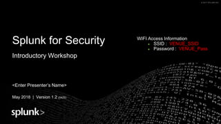 © 2017 SPLUNK INC.© 2017 SPLUNK INC.
Splunk for Security
Introductory Workshop
<Enter Presenter’s Name>
May 2018 | Version 1.2 (0425)
WIFI Access Information
● SSID : VENUE_SSID
● Password : VENUE_Pass
 
