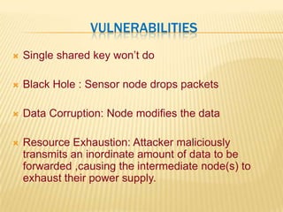 VulnerabilitiesSingle shared key won’t doBlack Hole : Sensor node drops packetsData Corruption: Node modifies the dataResource Exhaustion: Attacker maliciously transmits an inordinate amount of data to be forwarded ,causing the intermediate node(s) to exhaust their power supply.