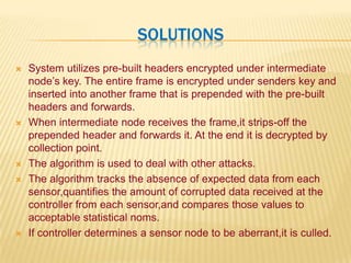  SolutionsSystem utilizes pre-built headers encrypted under intermediate node’s key. The entire frame is encrypted under senders key and inserted into another frame that is prepended with the pre-built headers and forwards.When intermediate node receives the frame,it strips-off the prepended header and forwards it. At the end it is decrypted by collection point.The algorithm is used to deal with other attacks.The algorithm tracks the absence of expected data from each sensor,quantifies the amount of corrupted data received at the controller from each sensor,and compares those values to acceptable statistical noms.If controller determines a sensor node to be aberrant,it is culled.