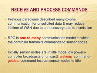 Receive and process commandsPrevious paradigms described many-to-one communication for unsolicited data & may reduce lifetime of WSN due to unnecessary data transmissionRPC is one-to-many communication model in which the controller transmits commands to sensor nodesInitially sensor nodes are in idle mode(low power)-controller broadcasts(or unicast)  wakeup  command- getdatacommand-instruct sensor nodes to idle