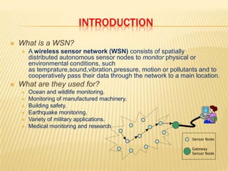 INTRODUCTIONWhat is a WSN?A wireless sensor network (WSN) consists of spatially distributed autonomous sensor nodes to monitor physical or environmental conditions, such as temprature,sound,vibration,pressure, motion or pollutants and to cooperatively pass their data through the network to a main location.What are they used for?Ocean and wildlife monitoring.Monitoring of manufactured machinery.Building safety.Earthquake monitoring.Variety of military applications.Medical monitoring and research