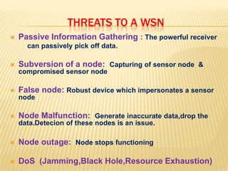 Threats to a WSNPassive Information Gathering : The powerful receiver         can passively pick off data.Subversion of a node:  Capturing of sensor node  & compromised sensor nodeFalse node: Robust device which impersonates a sensor nodeNode Malfunction:  Generate inaccurate data,drop the data.Detecion of these nodes is an issue.Node outage:  Node stops functioningDoS  (Jamming,BlackHole,Resource Exhaustion)