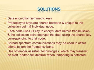  SolutionsData encryption(symmetric key)Predeployed keys are shared between & unique to the collection point & individual node.Each node uses its key to encrypt data before transmission & the collection point decrypts the data using the shared key corresponding to that node.Spread spectrum communications may be used to offset efforts to jam the frequency band.Use of temper assistant technologies  which may transmit an alert  and/or self destruct when tempering is detected. 