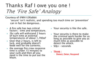 Courtesy of @Wh1t3Rabbit
‘secure’ isn’t realistic, and spending too much time on ‘prevention’
can in fact be dangerous..








A fire safe has two critical
factors : time and temperature.
2hr safe will withstand 2 hours
of burn time at external
temperatures of about 1,700oF
Over that 2 hours, is left to
luck, and probably doesn't
bode well for the contents.
the average fire crew response
time is under 15 minutes to
your curb and then all you
need is the time to put out the
blaze.



Your security is like the safe.



Your security is there to make
the criminal work harder for as
long as possible to give you as
much time as possible to
detect the attack.
SQLi – seconds



Think :



◦ Detect, Deter, Respond

 