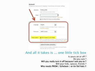 And all it takes is ... one little tick box
Is yours on or off ?
Do you care ?
Will you really turn it off because I ask you to ?
Will your kids, spouse, friends ?
Who needs PRISM / Echeleon / or tin foil hats !!

 